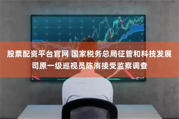 股票配資平臺官網(wǎng) 國家稅務(wù)總局征管和科技發(fā)展司原一級巡視員陳洧接受監(jiān)察調(diào)查
